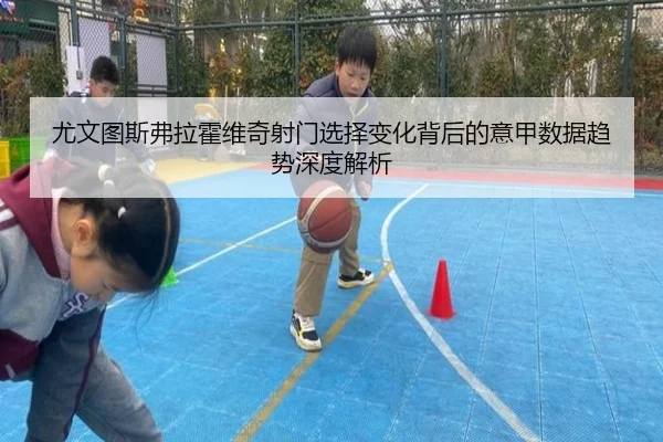 尤文图斯弗拉霍维奇射门选择变化背后的意甲数据趋势深度解析